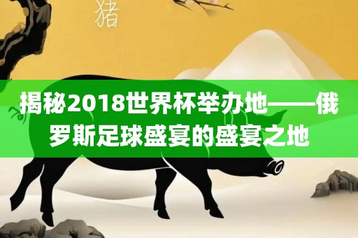 揭秘2018世界杯举办地——俄罗斯足球盛宴的盛宴之地