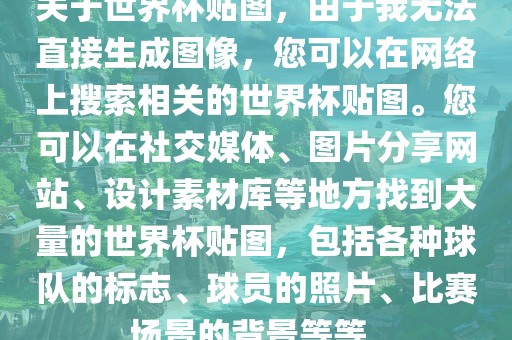 关于世界杯贴图，由于我无法直接生成图像，您可以在网络上搜索相关的世界杯贴图。您可以在社交媒体、图片分享网站、设计素材库等地方找到大量的世界杯贴图，包括各种球队的标志、球员的照片、比赛场景的背景等等。眉山市正发家政服务有限公司