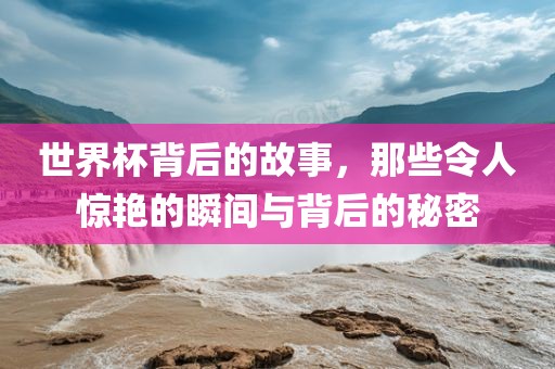 世界杯背后的故事，那些令人惊艳的瞬间与背后的秘密