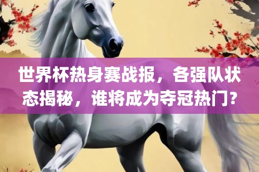 世界杯热身赛战报，各强队状态揭秘，谁将成为夺冠热门？