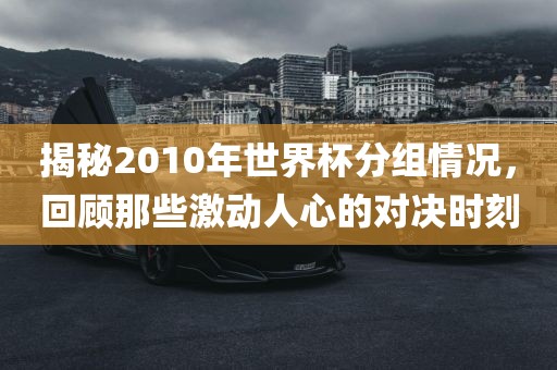 揭秘2010年世界杯分组情况，回顾那些激动人心的对决时刻