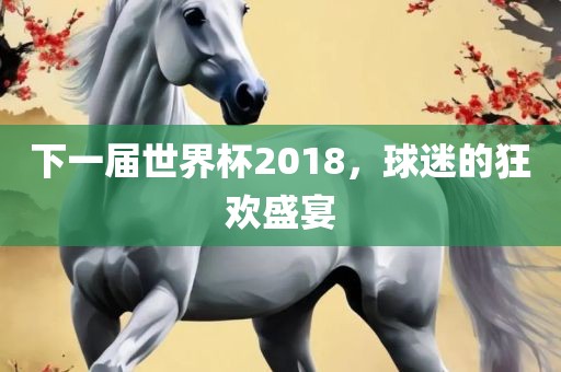 眉山市正发家政服务有限公司下一届世界杯2018，球迷的狂欢盛宴