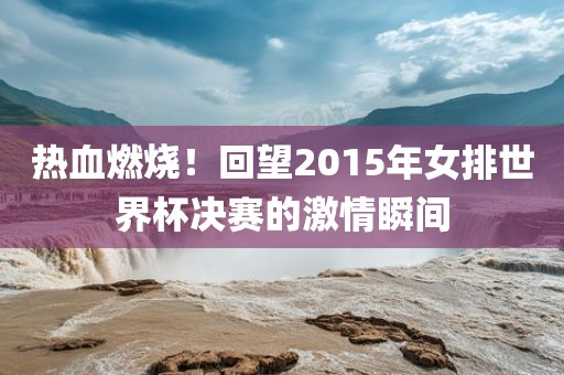 热血燃烧！回望2015年女排世界杯决赛的激情瞬间