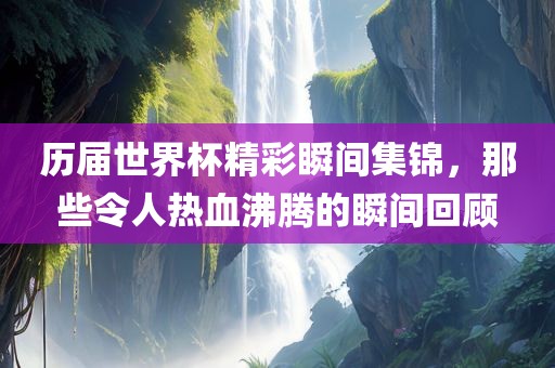 历届世界杯精彩瞬间集锦，那些令人热血沸腾的瞬间回顾