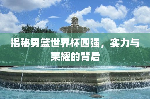 揭秘男篮世界杯四强，实力与荣耀的背后