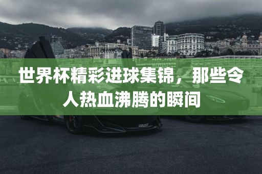 世界杯精彩进球集锦，那些令人热血沸腾的瞬间