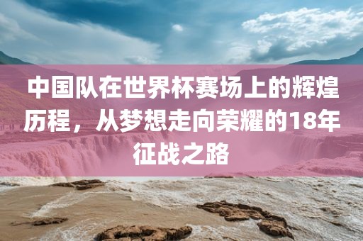 中国队在世界杯赛场上的辉煌历程，从梦想走向荣耀的18年征战之路眉山市正发家政服务有限公司