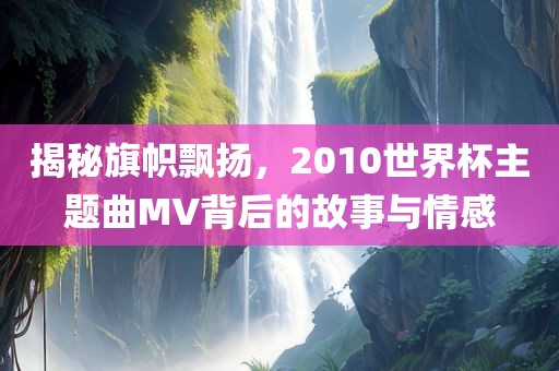 揭秘旗帜飘扬，2010世界杯主题曲MV背后的故事与情感