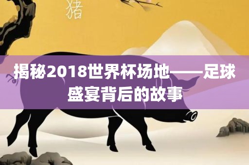 揭秘2018世界杯场地——足球盛宴背后的故事