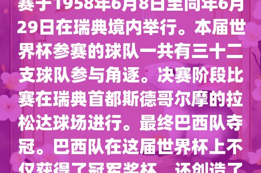 1. 比赛时间，1958年瑞典世界杯是第6届世界杯足球赛事。比赛于1958年6月8日至同年6月29日在瑞典境内举行。本届世界杯参赛的球队一共有三十二支球队参与角逐。决赛阶段比赛在瑞典首都斯德哥尔摩的拉松达球场进行。最终巴西队夺冠。巴西队在这届世界杯上不仅获得了冠军奖杯，还创造了著名的桑巴军团，为后来的足球历史留下了深刻的印记。