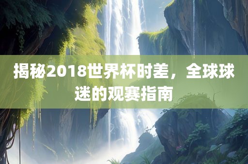 揭秘2018世界杯时差，全球球迷的观赛指南眉山市正发家政服务有限公司