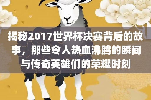 揭秘2017世界杯决赛背后的故事，那些令人热血沸腾的瞬间与传奇英雄们的荣耀时刻