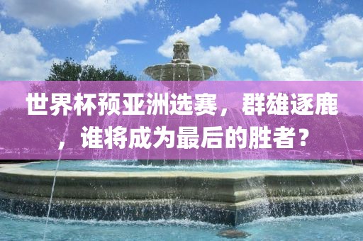 世界杯预亚洲选赛，群雄逐鹿，谁将成为最后的胜者？