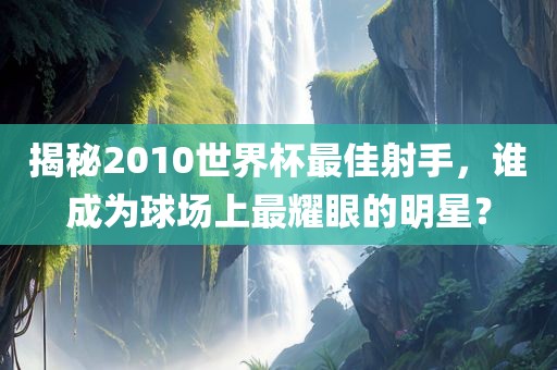 揭秘2010世界杯最佳射手，谁成为球场上最耀眼的明星？