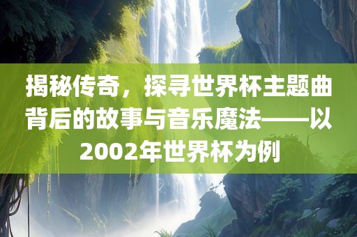 揭秘传奇，探寻世界杯主题曲背后的故事与音乐魔法——以2002年世界杯为例