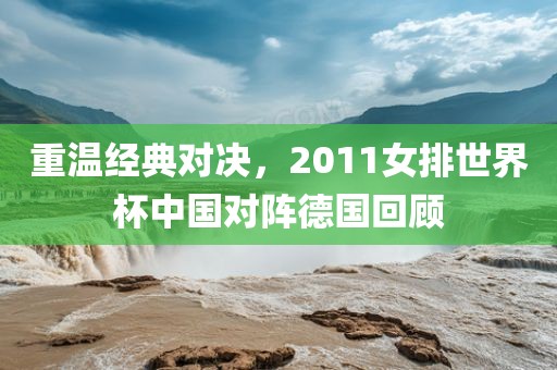 重温经典对决，2011女排世界杯中国对阵德国回顾