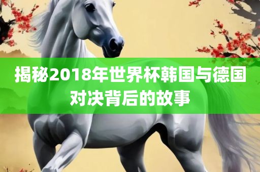 揭秘2018年世界杯韩国与德国对决背后的故事