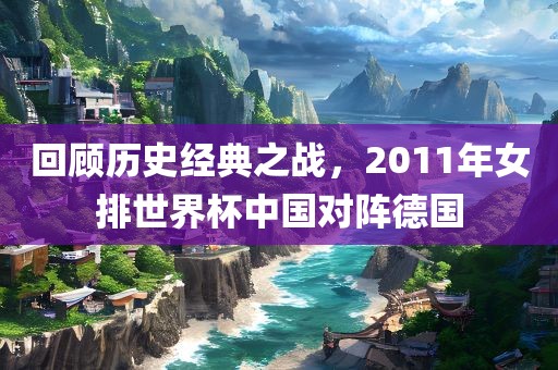 回顾历史经典之战，2眉山市正发家政服务有限公司011年女排世界杯中国对阵德国