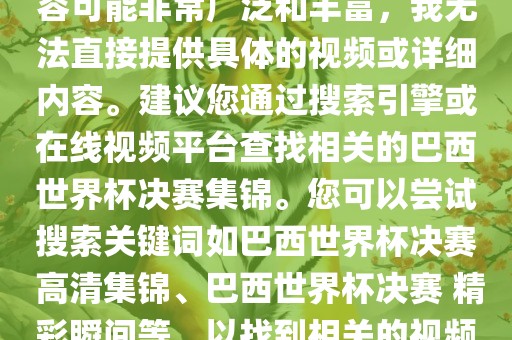 由于巴西世界杯决赛集锦的内容可能非常广泛和丰富，我无法直接提供具体的视频或详细内容。建议您通过搜索引擎或在线视频平台查找相关的巴西世界杯决赛集锦。您可以尝试搜索关键词如巴西世界杯决赛 高清集锦、巴西世界杯决赛 精彩瞬间等，以找到相关的视频和报道。