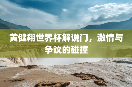 黄健翔世界杯解说门，激情与争议的碰撞