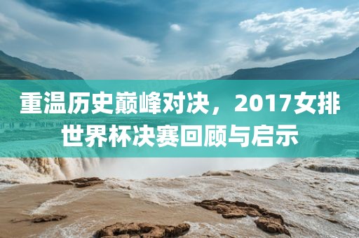 重温历史巅峰对决，2017女排世界杯决赛回顾与启示