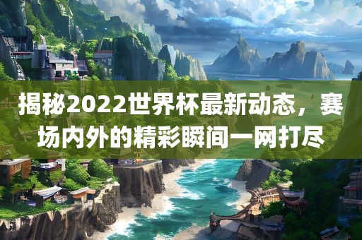揭秘2022世界杯最新动态，赛场内外的精彩瞬间一网打尽