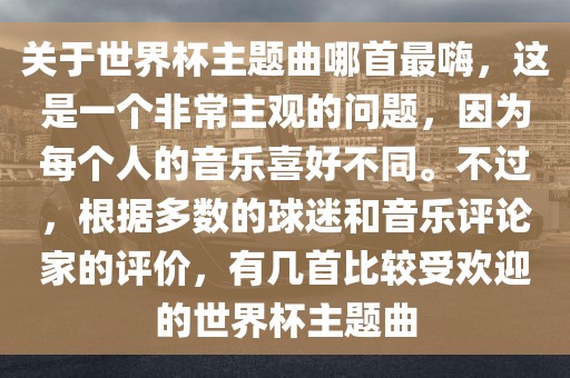 关于世界杯主题曲哪首最嗨，这是一个非常主观的问题，因为每个人的音乐喜好不同。不过，根据多数的球迷和音乐评论家的评价，有几首比较受欢迎的世界杯主题曲