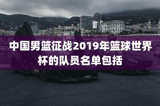 中国男篮征战2019年篮球世界杯的队员名单包括