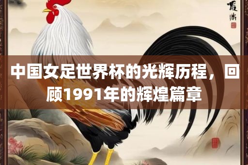 中国女足世界杯的光辉历程，回顾1991年的辉煌篇章