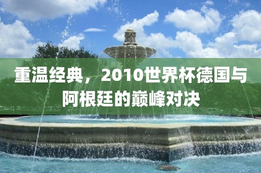 重温经典，2010世界杯德国与阿根廷的巅峰对决