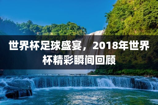 世界杯足球盛宴，2018年世界杯精彩瞬间回顾