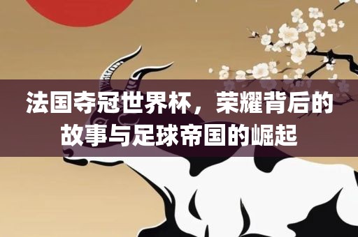 法国夺冠世界杯，荣耀背后的故事与足球帝国的崛起