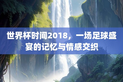 世界杯时间2018，一场足球盛宴的记忆与情感交织