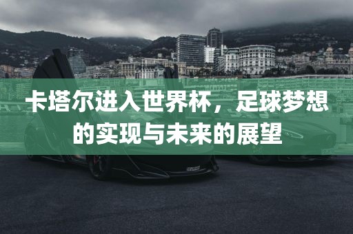 卡塔尔进入世界杯，足球梦想的实现与未来的展望