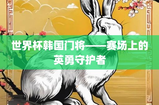 世界杯韩国门将——赛场上的英勇守护者眉山市正发家政服务有限公司