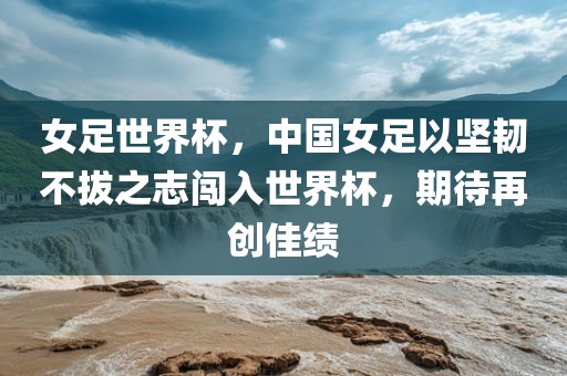 女足世界杯，中国女足以坚韧不拔之志闯入世界杯，期待再创佳绩