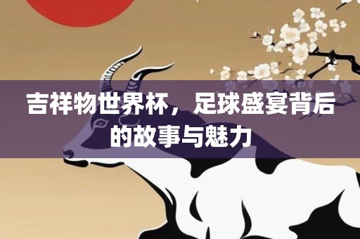 吉祥物世界杯，足球盛宴背后的故事与魅力