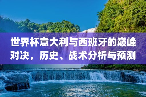 世界杯意大利与西班牙的巅峰对决，历史、战术分析与预测