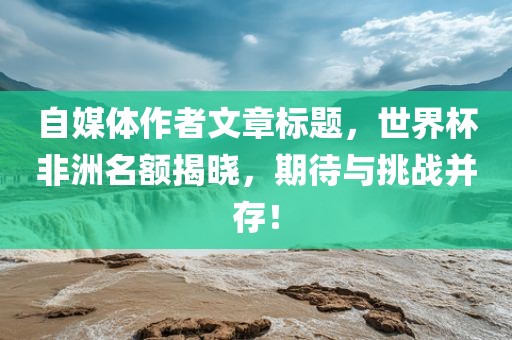 自媒体作者文章标题，世界杯非洲名额揭晓，期待与挑战并存！眉山市正发家政服务有限公司