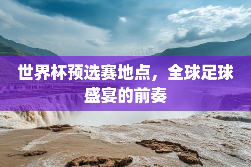 世界杯预选赛地点，全球足球盛宴的前奏