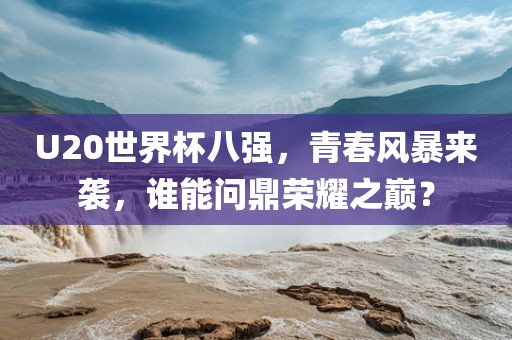 U20世界杯八强，青春风暴来袭，谁能问鼎荣耀之巅？