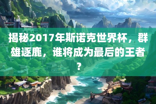 揭秘2017年斯诺克世界杯，群雄逐鹿，谁将成为最后的王者？
