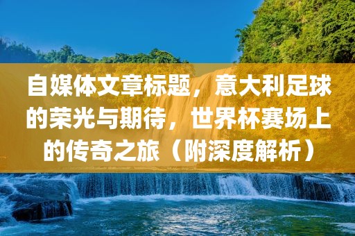 自媒体文章标题，意大利足球的荣光与期待，世界杯赛场上的传奇之旅（附深度解析）