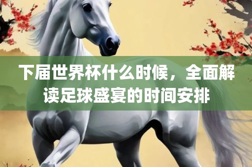 下届世界杯什么时候，全面解读足球盛宴的时间安排