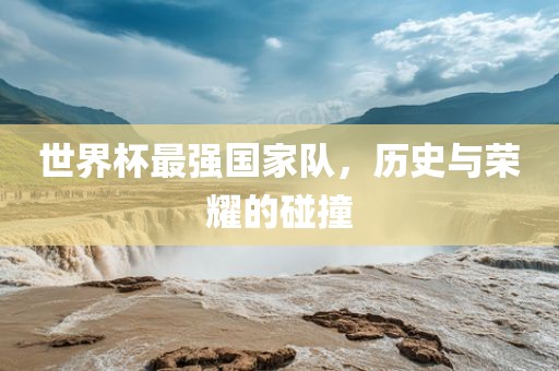 眉山市正发家政服务有限公司世界杯最强国家队，历史与荣耀的碰撞