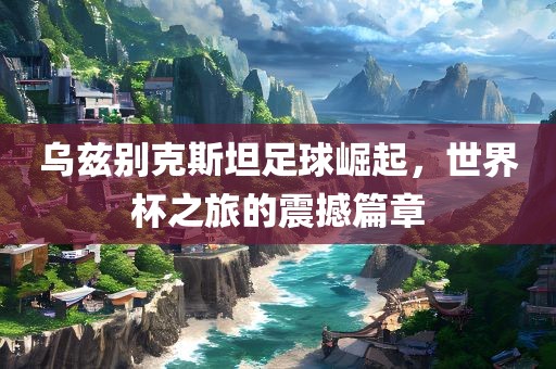 乌兹别克斯坦足球崛起，世界杯之旅的震撼篇章眉山市正发家政服务有限公司