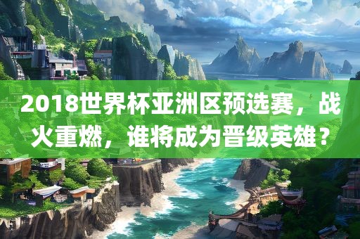 2018世界杯亚洲区预选赛，战火重燃，谁将成为晋级英雄？