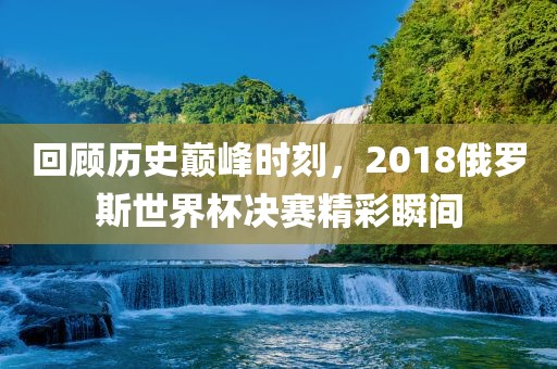 回顾历史巅峰时刻，2018俄罗斯世界杯决赛精彩瞬间