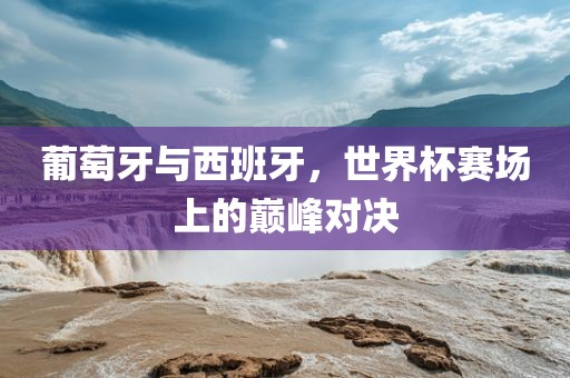 葡萄牙与西班牙，世界杯赛场上的巅峰对决