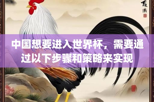 中国想要进入世界杯，需要通过以下步骤和策略来实现眉山市正发家政服务有限公司